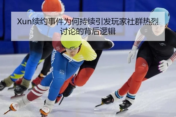 Xun续约事件为何持续引发玩家社群热烈讨论的背后逻辑